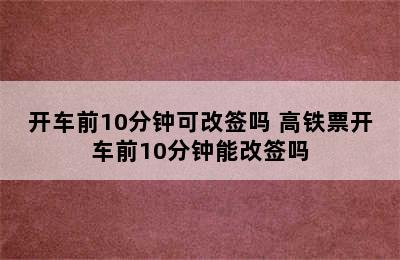 开车前10分钟可改签吗 高铁票开车前10分钟能改签吗